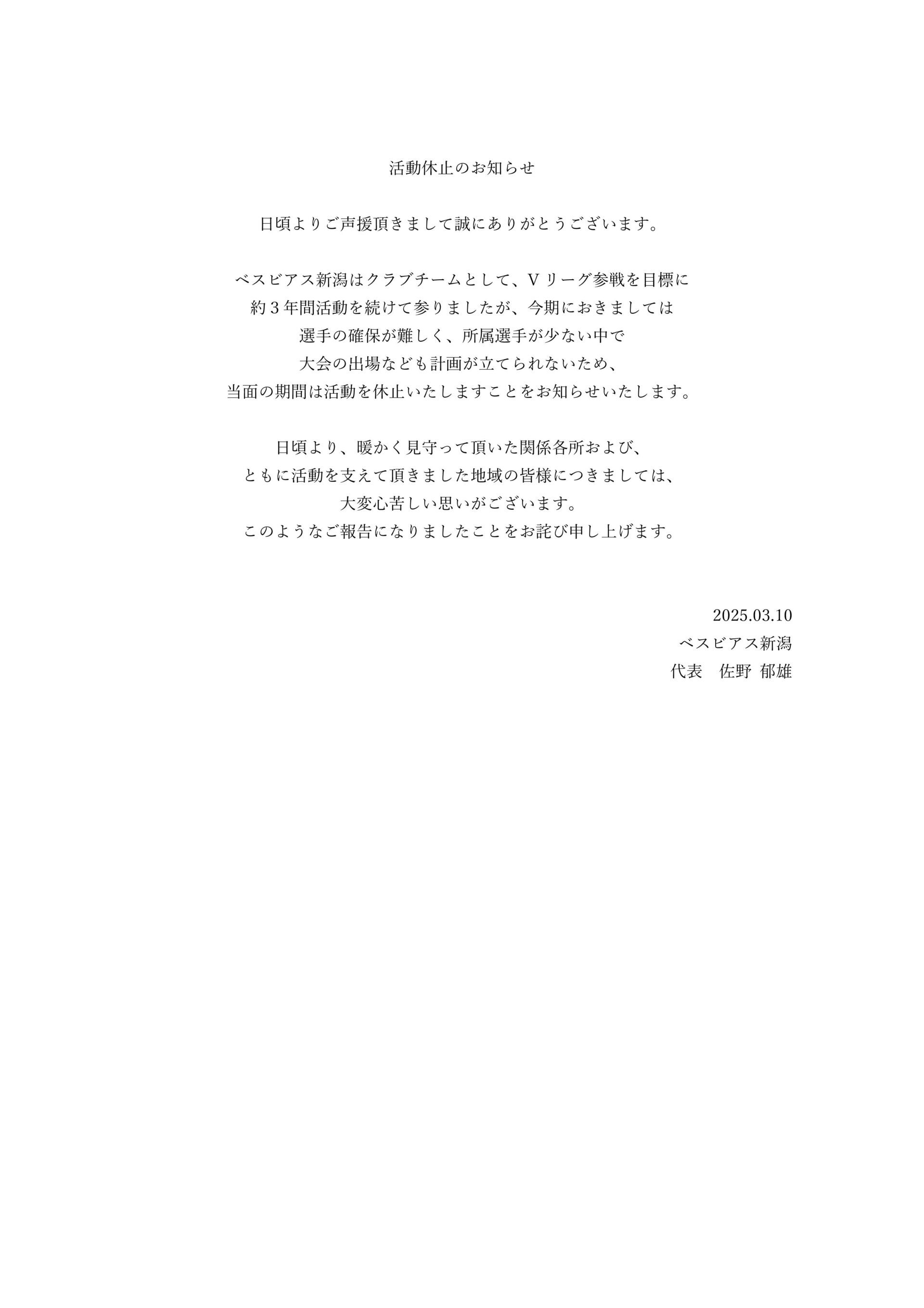 活動休止のお知らせ

日頃よりご声援頂きまして誠にありがとうございます。

ベスビアス新潟はクラブチームとして、Vリーグ参戦を目標に
約３年間活動を続けて参りましたが、今期におきましては
選手の確保が難しく、所属選手が少ない中で
大会の出場なども計画が立てられないため、
当面の期間は活動を休止いたしますことをお知らせいたします。

日頃より、暖かく見守って頂いた関係各所および、
ともに活動を支えて頂きました地域の皆様につきましては、
大変心苦しい思いがございます。
このようなご報告になりましたことをお詫び申し上げます。


2025.03.10
ベスビアス新潟
代表　佐野 郁雄